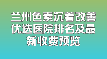 兰州色素沉着改善优选医院排名及最新收费预览