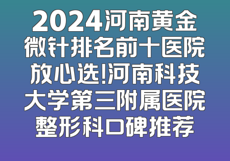 2024河南黄金微针排名前十医院放心选！河南科技大学第三附属医院整形科口碑推荐