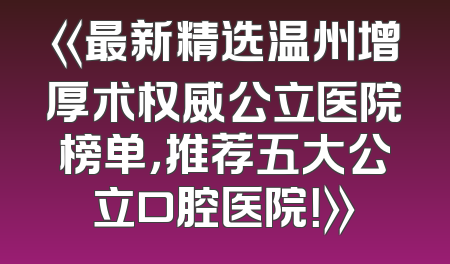 《最新精选温州增厚术权威公立医院榜单，推荐五大公立口腔医院！》