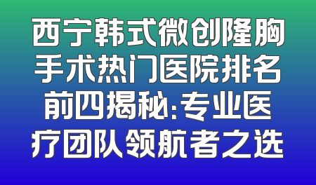 西宁韩式微创隆胸手术热门医院排名前四揭秘：专业医疗团队领航者之选