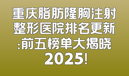 重庆脂肪隆胸注射整形医院排名更新：前五榜单大揭晓 2025！
