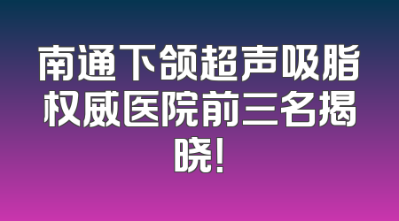南通下颌超声吸脂权威医院前三名揭晓！