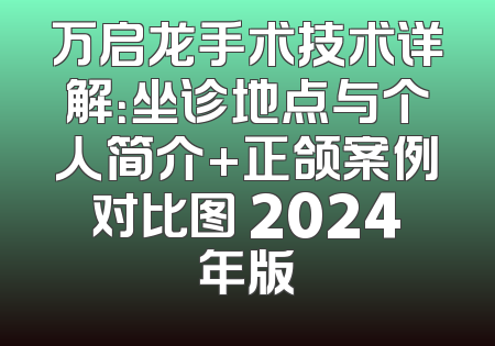 万启龙手术技术详解：坐诊地点与个人简介+正颌案例对比图 2024年版