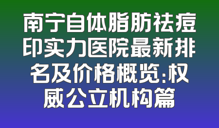 南宁自体脂肪祛痘印实力医院最新排名及价格概览：权威公立机构篇