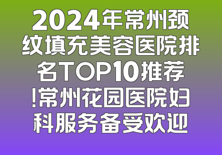 2024年常州颈纹填充美容医院排名TOP10推荐！常州花园医院妇科服务备受欢迎