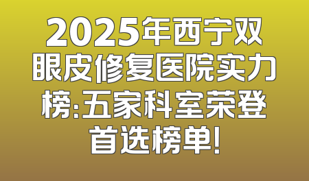 2025年西宁双眼皮修复医院实力榜：五家科室荣登首选榜单！