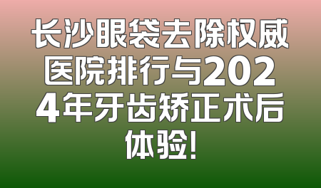 长沙眼袋去除权威医院排行与2024年牙齿矫正术后体验！