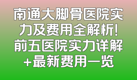 南通大脚骨医院实力及费用全解析！前五医院实力详解+最新费用一览