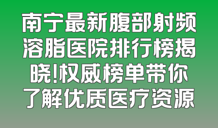 南宁最新腹部射频溶脂医院排行榜揭晓！权威榜单带你了解优质医疗资源