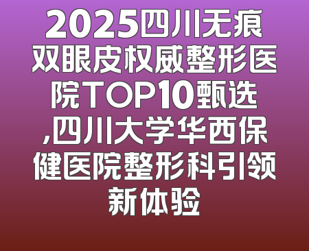 2025四川无痕双眼皮权威整形医院TOP10甄选，四川大学华西保健医院整形科引领新体验