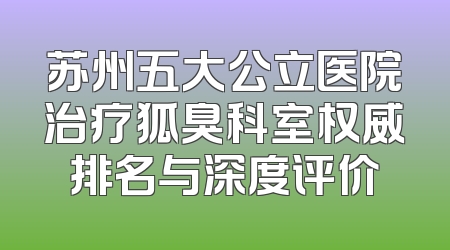苏州五大公立医院治疗狐臭科室权威排名与深度评价