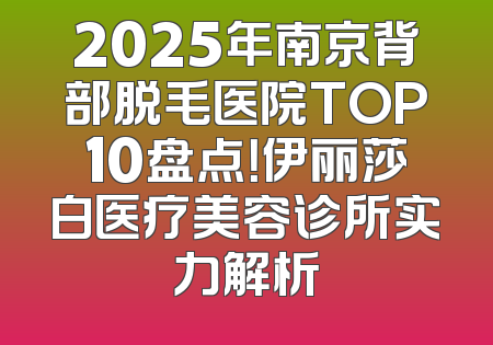 2025年南京背部脱毛医院TOP10盘点！伊丽莎白医疗美容诊所实力解析
