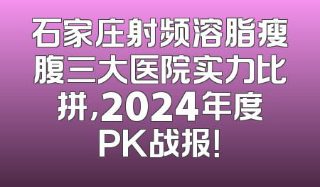 石家庄射频溶脂瘦腹三大医院实力比拼，2024年度PK战报！