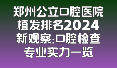 郑州公立口腔医院植发排名2024新观察：口腔检查专业实力一览