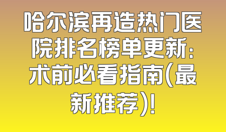 哈尔滨再造热门医院排名榜单更新：术前必看指南（最新推荐）！