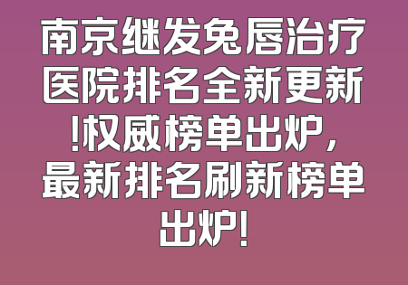 南京继发兔唇治疗医院排名全新更新！权威榜单出炉，最新排名刷新榜单出炉！