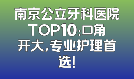 南京公立牙科医院TOP10：口角开大，专业护理首选！