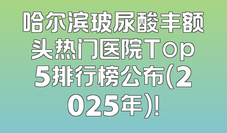 哈尔滨玻尿酸丰额头热门医院Top5排行榜公布（2025年）！