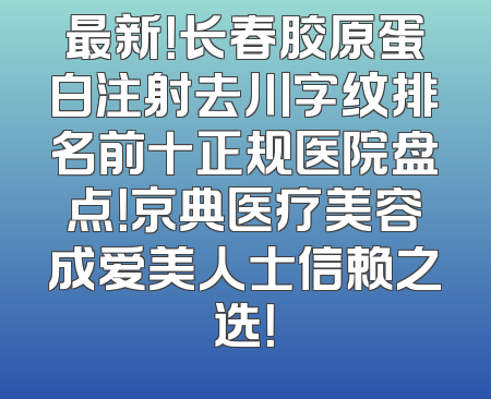 最新！长春胶原蛋白注射去川字纹排名前十正规医院盘点！京典医疗美容成爱美人士信赖之选！