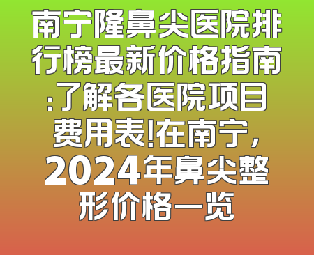 南宁隆鼻尖医院排行榜最新价格指南：了解各医院项目费用表！在南宁，2024年鼻尖整形价格一览
