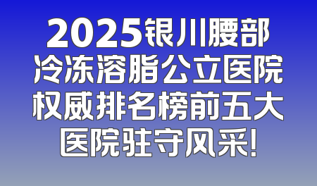 2025银川腰部冷冻溶脂公立医院权威排名榜前五大医院驻守风采！