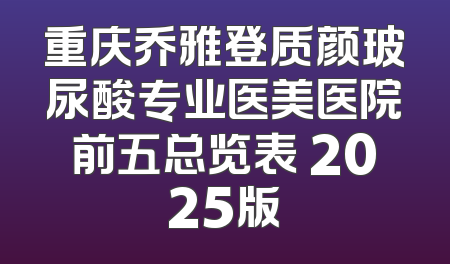 重庆乔雅登质颜玻尿酸专业医美医院前五总览表 2025版