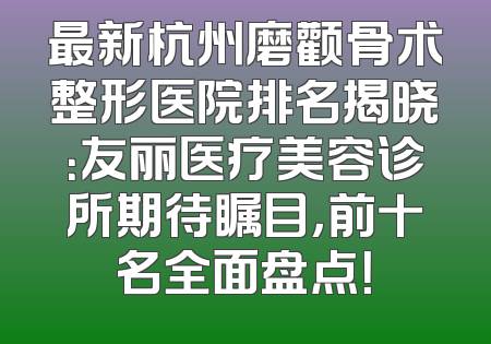 最新杭州磨颧骨术整形医院排名揭晓：友丽医疗美容诊所期待瞩目，前十名全面盘点！
