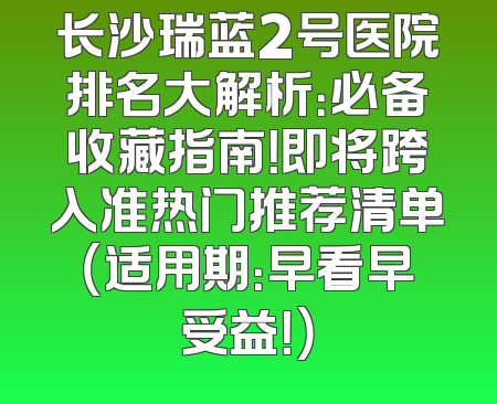长沙瑞蓝2号医院排名大解析：必备收藏指南！即将跨入准热门推荐清单（适用期：早看早受益！）