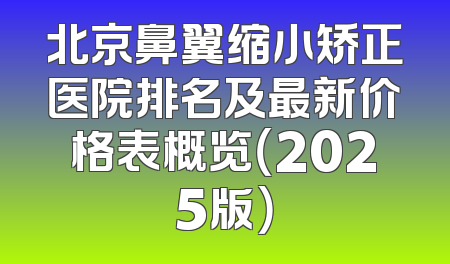 北京鼻翼缩小矫正医院排名及最新价格表概览（2025版）