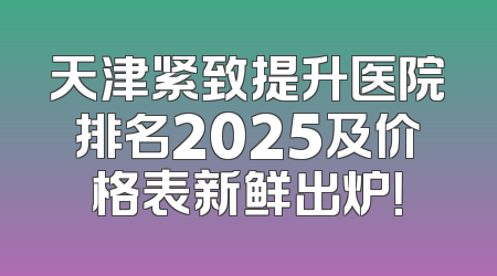 天津紧致提升医院排名2025及价格表新鲜出炉！