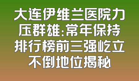 大连伊维兰医院力压群雄：常年保持排行榜前三强屹立不倒地位揭秘