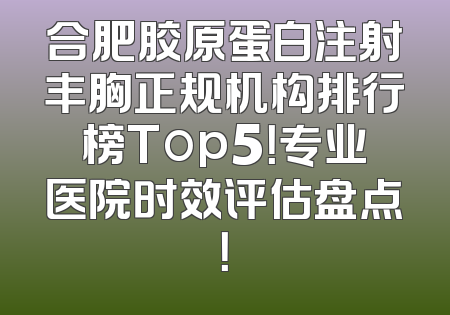 合肥胶原蛋白注射丰胸正规机构排行榜Top5！专业医院时效评估盘点！