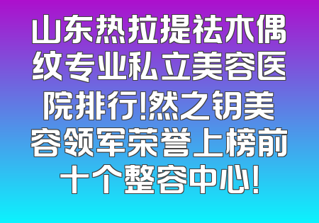 山东热拉提祛木偶纹专业私立美容医院排行！然之钥美容领军荣誉上榜前十个整容中心！