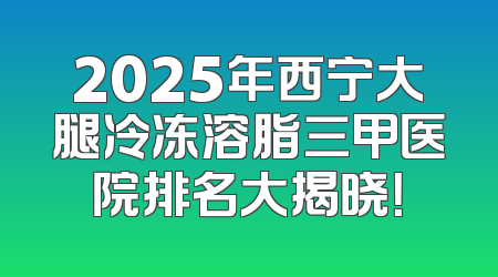 2025年西宁大腿冷冻溶脂三甲医院排名大揭晓！