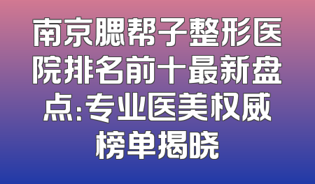 南京腮帮子整形医院排名前十最新盘点：专业医美权威榜单揭晓