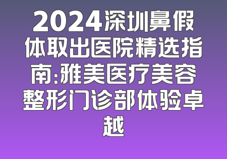 2024深圳鼻假体取出医院精选指南：雅美医疗美容整形门诊部体验卓越