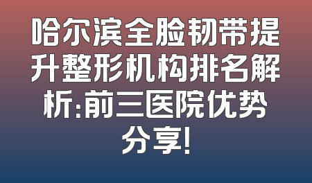 哈尔滨全脸韧带提升整形机构排名解析：前三医院优势分享！