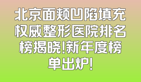 北京面颊凹陷填充权威整形医院排名榜揭晓！新年度榜单出炉！