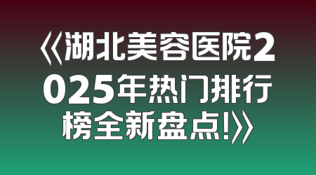 《湖北美容医院2025年热门排行榜全新盘点！》