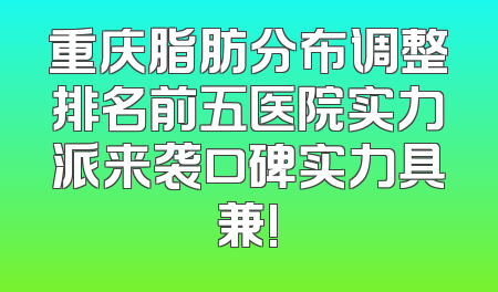 重庆脂肪分布调整排名前五医院实力派来袭口碑实力具兼!