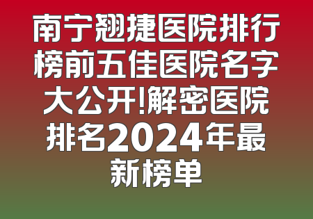 南宁翘捷医院排行榜前五佳医院名字大公开！解密医院排名2024年最新榜单