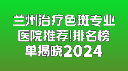 兰州治疗色斑专业医院推荐！排名榜单揭晓2024