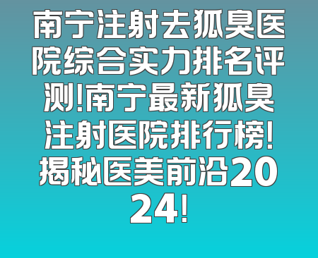 南宁注射去狐臭医院综合实力排名评测！南宁最新狐臭注射医院排行榜！揭秘医美前沿2024！