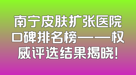 南宁皮肤扩张医院口碑排名榜——权威评选结果揭晓！