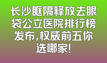 长沙眶隔释放去眼袋公立医院排行榜发布，权威前五你选哪家！