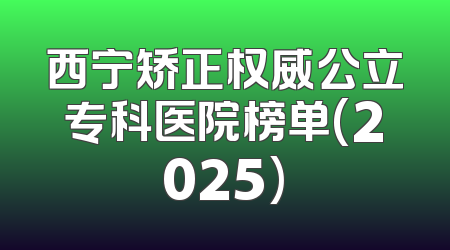 西宁矫正权威公立专科医院榜单(2025)