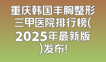 重庆韩国丰胸整形三甲医院排行榜（2025年最新版）发布！