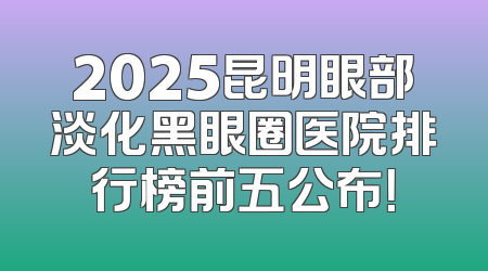 2025昆明眼部淡化黑眼圈医院排行榜前五公布！