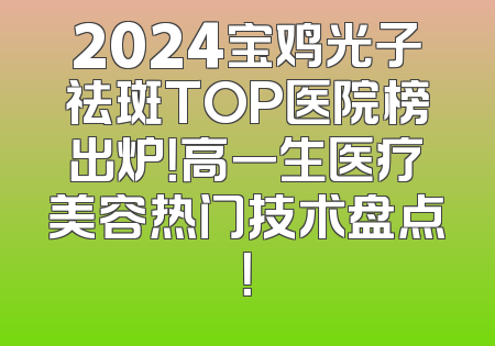 2024宝鸡光子祛斑TOP医院榜出炉！高一生医疗美容热门技术盘点！