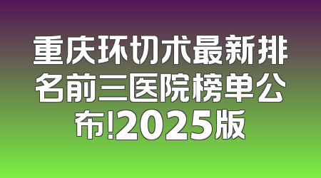 重庆环切术最新排名前三医院榜单公布！2025版
